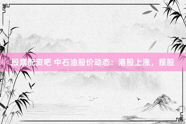 股票配资吧 中石油股价动态：港股上涨，报股