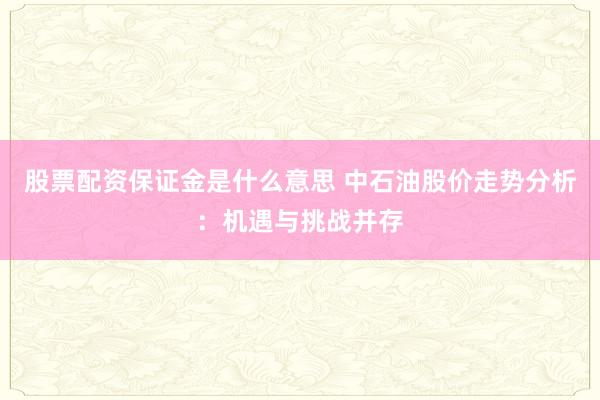 股票配资保证金是什么意思 中石油股价走势分析：机遇与挑战并存