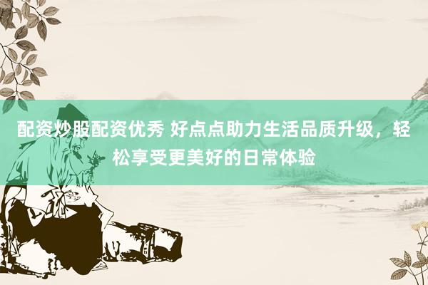 配资炒股配资优秀 好点点助力生活品质升级，轻松享受更美好的日常体验
