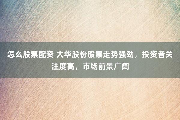 怎么股票配资 大华股份股票走势强劲，投资者关注度高，市场前景广阔