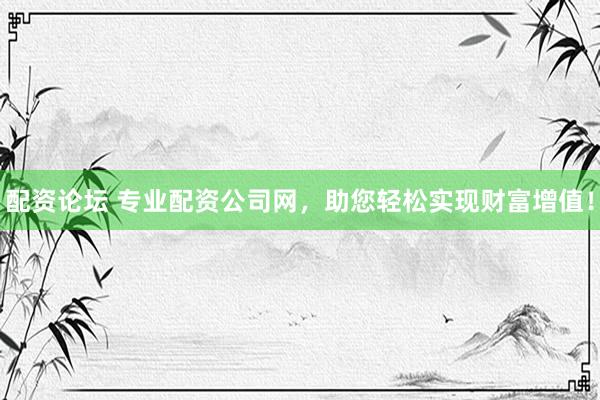 配资论坛 专业配资公司网，助您轻松实现财富增值！