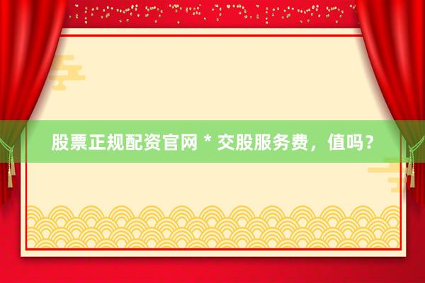 股票正规配资官网 * 交股服务费，值吗？