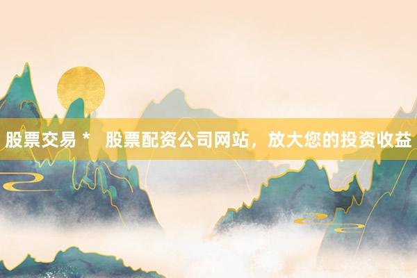 股票交易 *   股票配资公司网站，放大您的投资收益