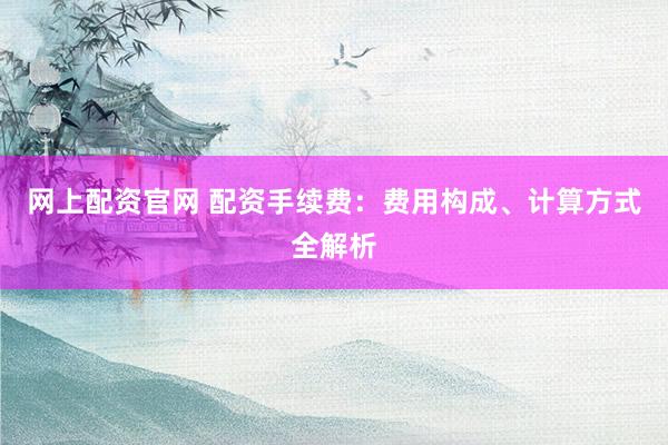 网上配资官网 配资手续费：费用构成、计算方式全解析