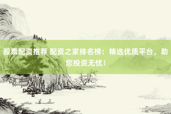 股票配资推荐 配资之家排名榜：精选优质平台，助您投资无忧！