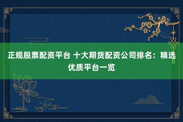 正规股票配资平台 十大期货配资公司排名：精选优质平台一览