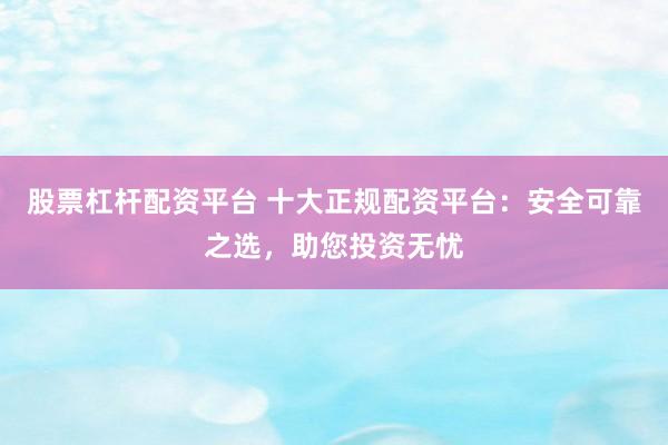 股票杠杆配资平台 十大正规配资平台：安全可靠之选，助您投资无忧