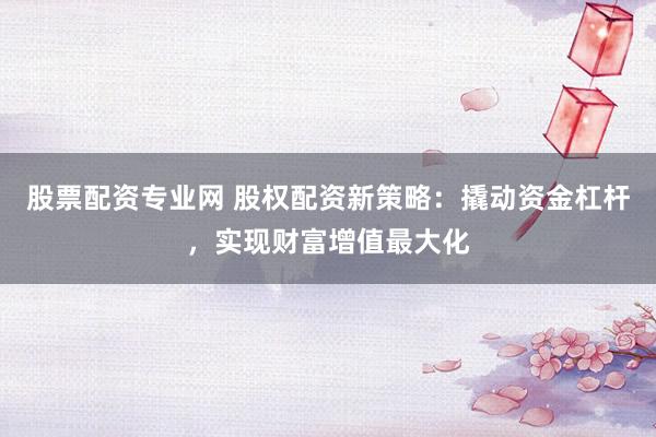 股票配资专业网 股权配资新策略：撬动资金杠杆，实现财富增值最大化