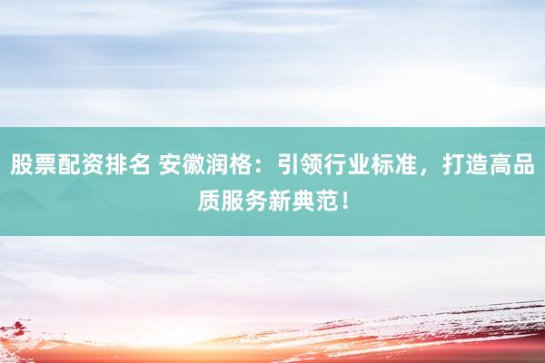 股票配资排名 安徽润格：引领行业标准，打造高品质服务新典范！