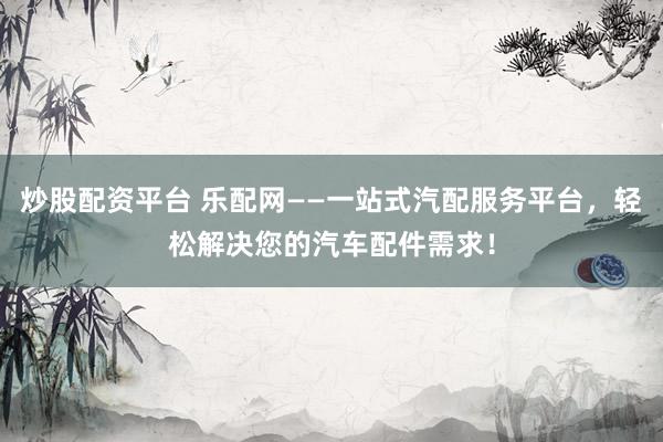 炒股配资平台 乐配网——一站式汽配服务平台，轻松解决您的汽车配件需求！