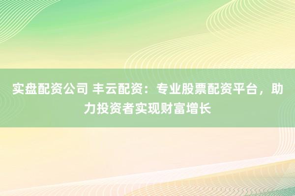 实盘配资公司 丰云配资：专业股票配资平台，助力投资者实现财富增长