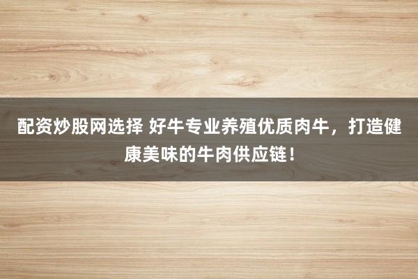配资炒股网选择 好牛专业养殖优质肉牛，打造健康美味的牛肉供应链！