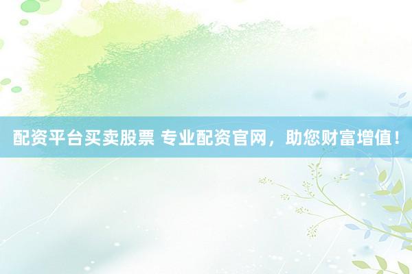 配资平台买卖股票 专业配资官网，助您财富增值！