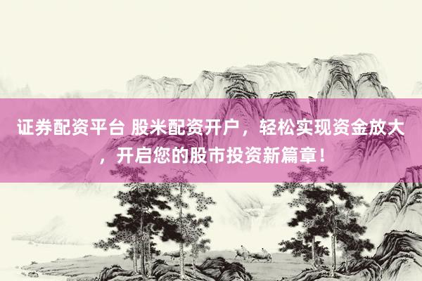 证券配资平台 股米配资开户，轻松实现资金放大，开启您的股市投资新篇章！