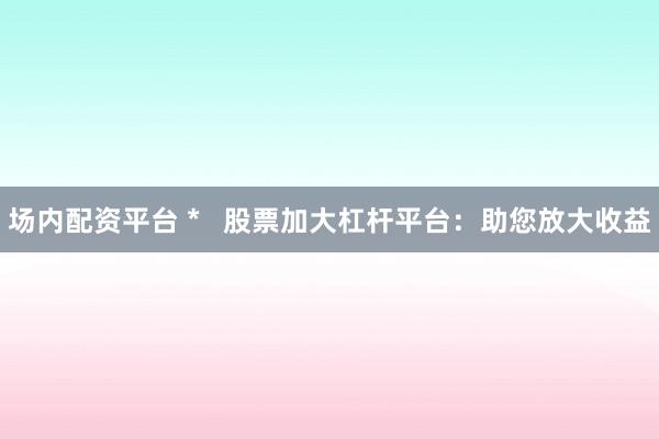 场内配资平台 *   股票加大杠杆平台：助您放大收益