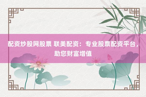 配资炒股网股票 联美配资：专业股票配资平台，助您财富增值