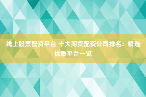 线上股票配资平台 十大期货配资公司排名：精选优质平台一览