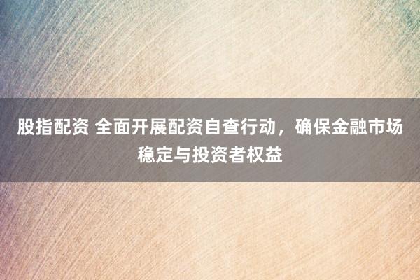 股指配资 全面开展配资自查行动，确保金融市场稳定与投资者权益
