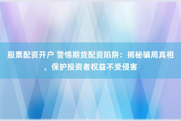 股票配资开户 警惕期货配资陷阱：揭秘骗局真相，保护投资者权益不受侵害