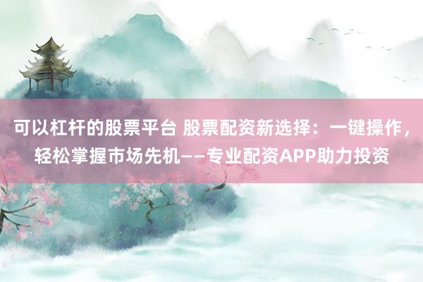 可以杠杆的股票平台 股票配资新选择：一键操作，轻松掌握市场先机——专业配资APP助力投资