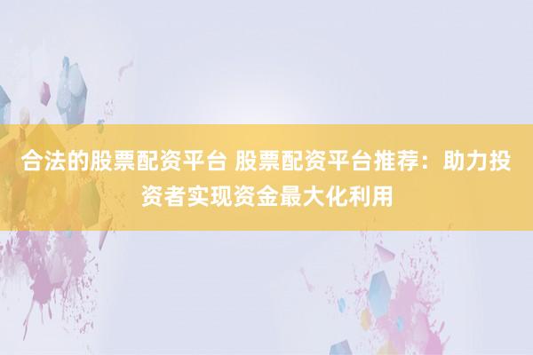 合法的股票配资平台 股票配资平台推荐：助力投资者实现资金最大化利用