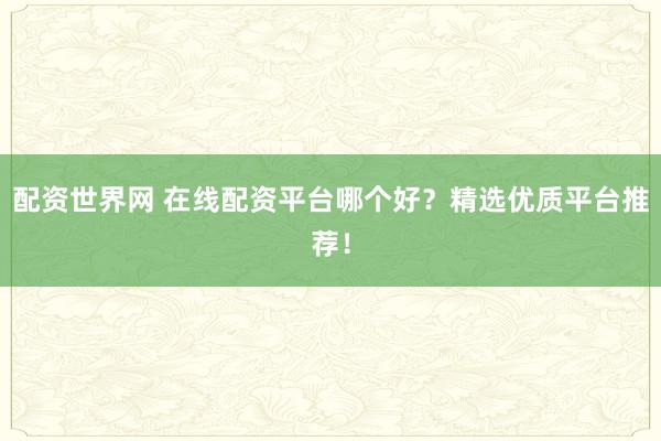 配资世界网 在线配资平台哪个好？精选优质平台推荐！