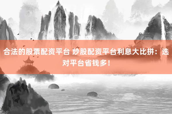 合法的股票配资平台 炒股配资平台利息大比拼：选对平台省钱多！