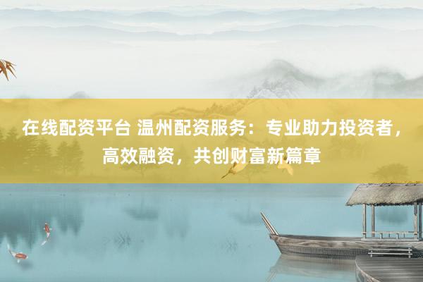 在线配资平台 温州配资服务：专业助力投资者，高效融资，共创财富新篇章