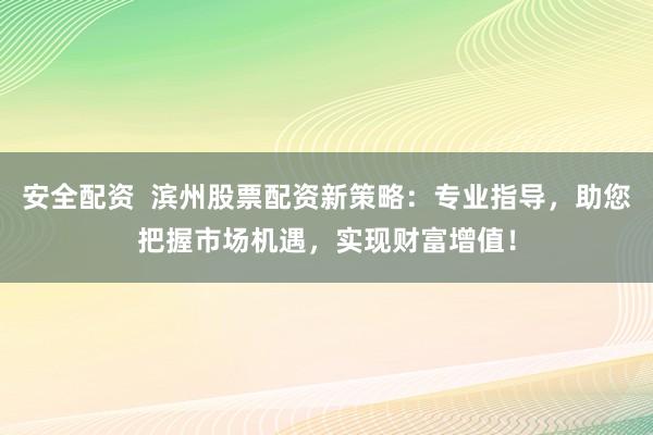 安全配资  滨州股票配资新策略：专业指导，助您把握市场机遇，实现财富增值！