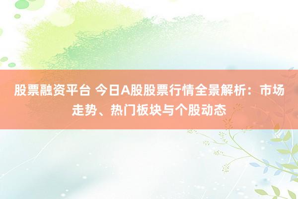 股票融资平台 今日A股股票行情全景解析：市场走势、热门板块与个股动态