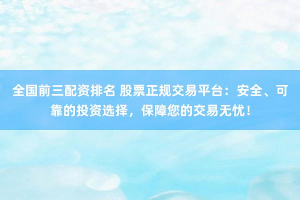 全国前三配资排名 股票正规交易平台：安全、可靠的投资选择，保障您的交易无忧！