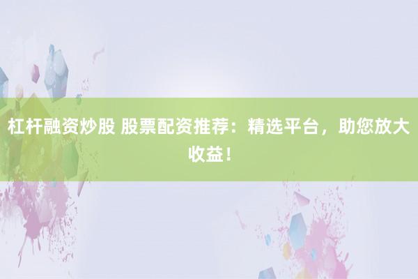 杠杆融资炒股 股票配资推荐：精选平台，助您放大收益！