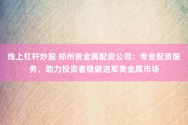 线上杠杆炒股 郑州贵金属配资公司：专业配资服务，助力投资者稳健进军贵金属市场