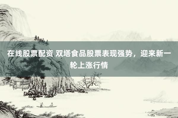 在线股票配资 双塔食品股票表现强势，迎来新一轮上涨行情