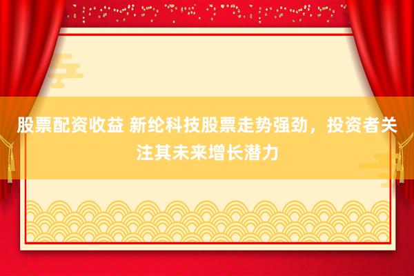 股票配资收益 新纶科技股票走势强劲，投资者关注其未来增长潜力