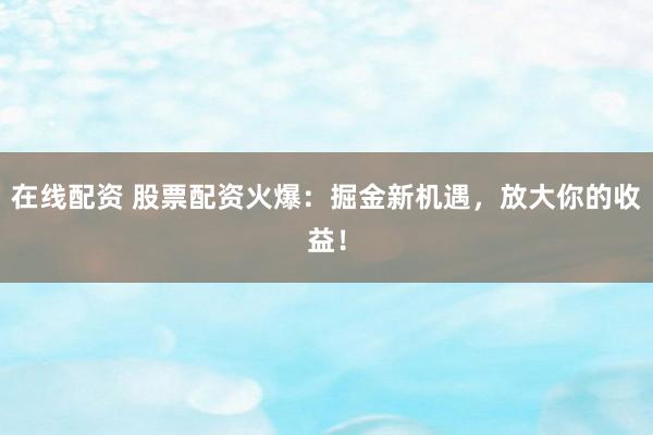 在线配资 股票配资火爆：掘金新机遇，放大你的收益！