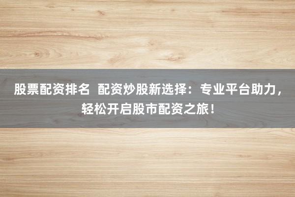 股票配资排名  配资炒股新选择：专业平台助力，轻松开启股市配资之旅！