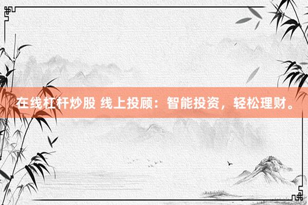 在线杠杆炒股 线上投顾：智能投资，轻松理财。