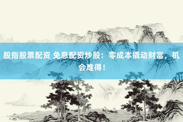 股指股票配资 免息配资炒股：零成本撬动财富，机会难得！