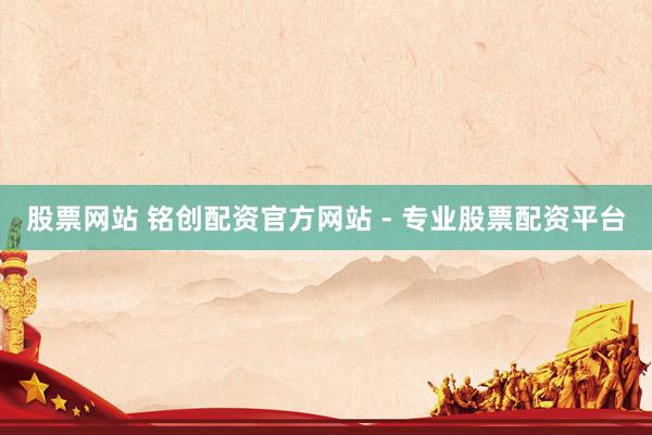 股票网站 铭创配资官方网站 - 专业股票配资平台