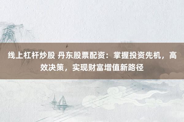 线上杠杆炒股 丹东股票配资：掌握投资先机，高效决策，实现财富增值新路径