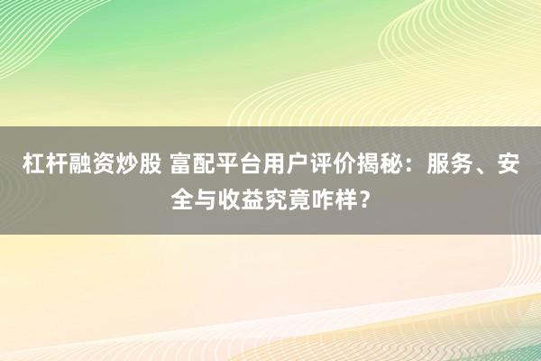 杠杆融资炒股 富配平台用户评价揭秘：服务、安全与收益究竟咋样？