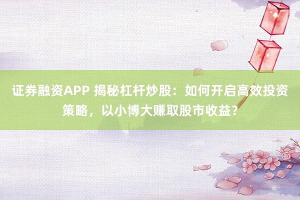 证券融资APP 揭秘杠杆炒股：如何开启高效投资策略，以小博大赚取股市收益？