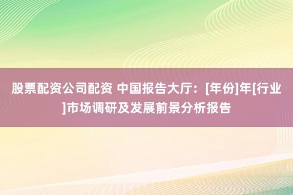 股票配资公司配资 中国报告大厅：[年份]年[行业]市场调研及发展前景分析报告