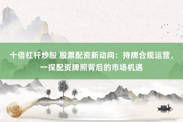 十倍杠杆炒股 股票配资新动向：持牌合规运营，一探配资牌照背后的市场机遇