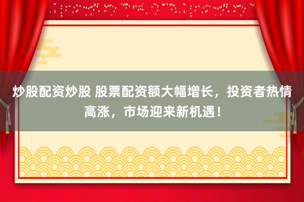 炒股配资炒股 股票配资额大幅增长，投资者热情高涨，市场迎来新机遇！