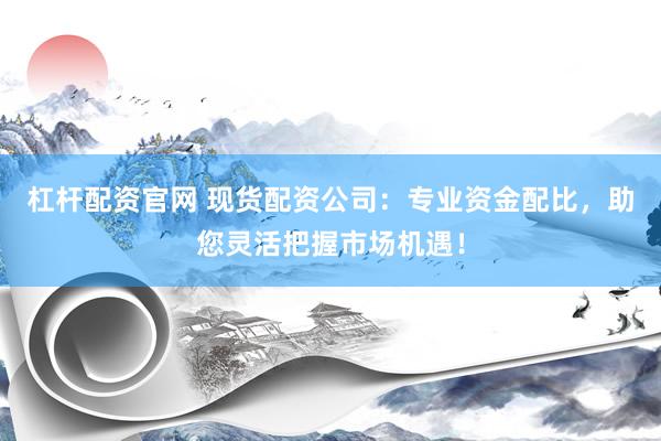 杠杆配资官网 现货配资公司：专业资金配比，助您灵活把握市场机遇！
