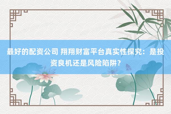 最好的配资公司 翔翔财富平台真实性探究：是投资良机还是风险陷阱？