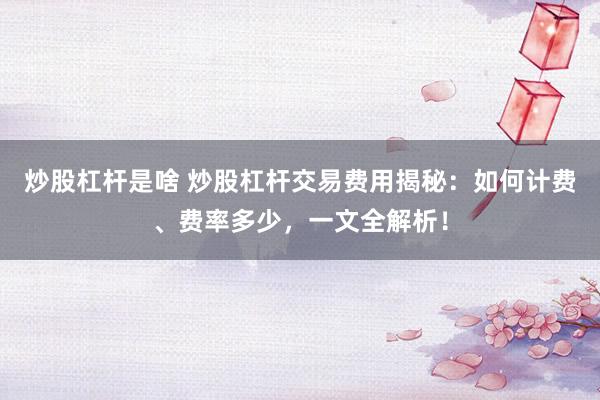 炒股杠杆是啥 炒股杠杆交易费用揭秘：如何计费、费率多少，一文全解析！
