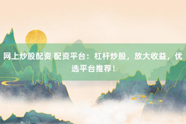 网上炒股配资 配资平台：杠杆炒股，放大收益，优选平台推荐！
